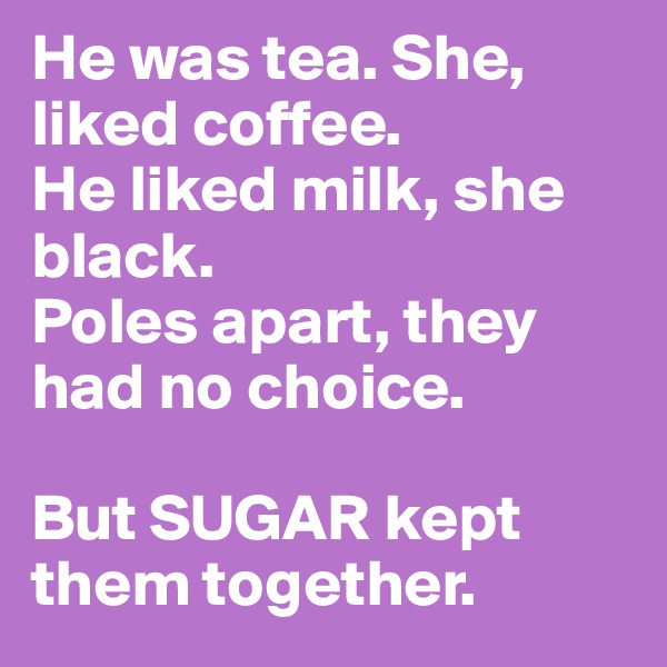 He was tea. She, liked coffee.
He liked milk, she black. 
Poles apart, they had no choice.

But SUGAR kept them together. 