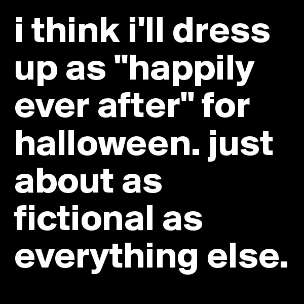 i think i'll dress up as "happily ever after" for halloween. just about as fictional as everything else. 