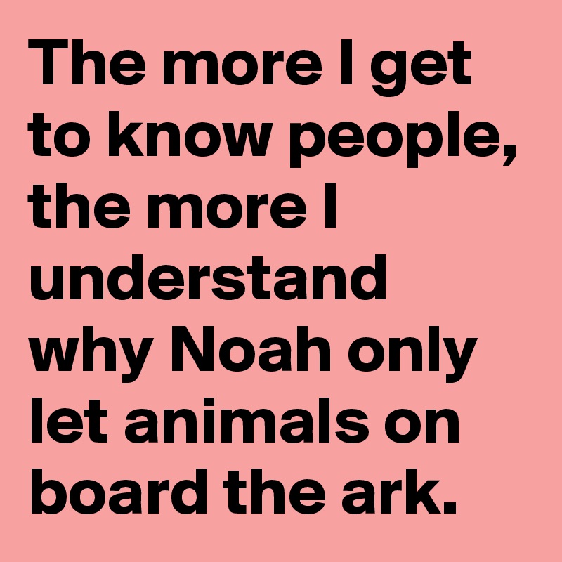 The more I get to know people, the more I understand why Noah only let animals on board the ark.