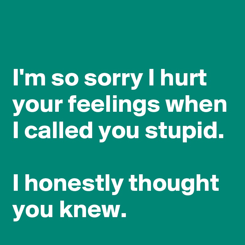 

I'm so sorry I hurt your feelings when I called you stupid.

I honestly thought you knew.