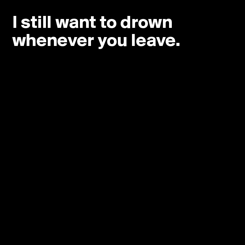 I still want to drown whenever you leave.









