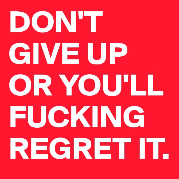 DON'T GIVE UP OR YOU'LL FUCKING REGRET IT. 