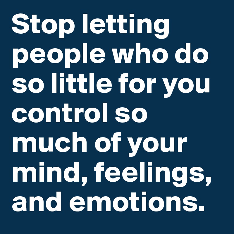 Stop letting people who do so little for you control so much of your mind, feelings, and emotions.