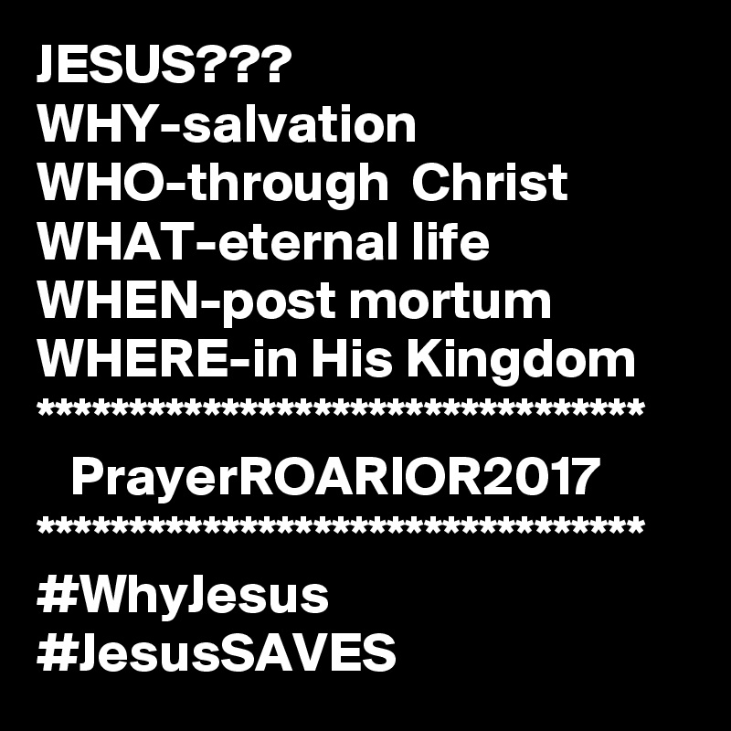 JESUS???
WHY-salvation
WHO-through  Christ
WHAT-eternal life
WHEN-post mortum
WHERE-in His Kingdom
*********************************
   PrayerROARIOR2017
*********************************
#WhyJesus #JesusSAVES