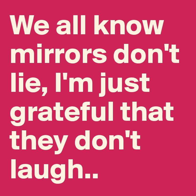 We all know mirrors don't lie, I'm just grateful that they don't laugh..