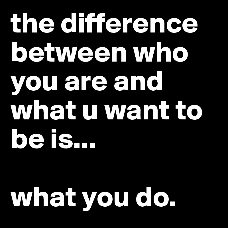 the difference between who you are and what u want to be is...

what you do.