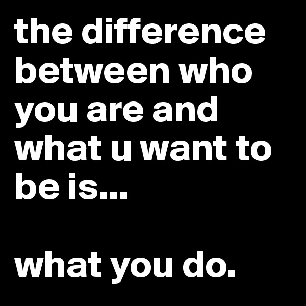 the difference between who you are and what u want to be is...

what you do.