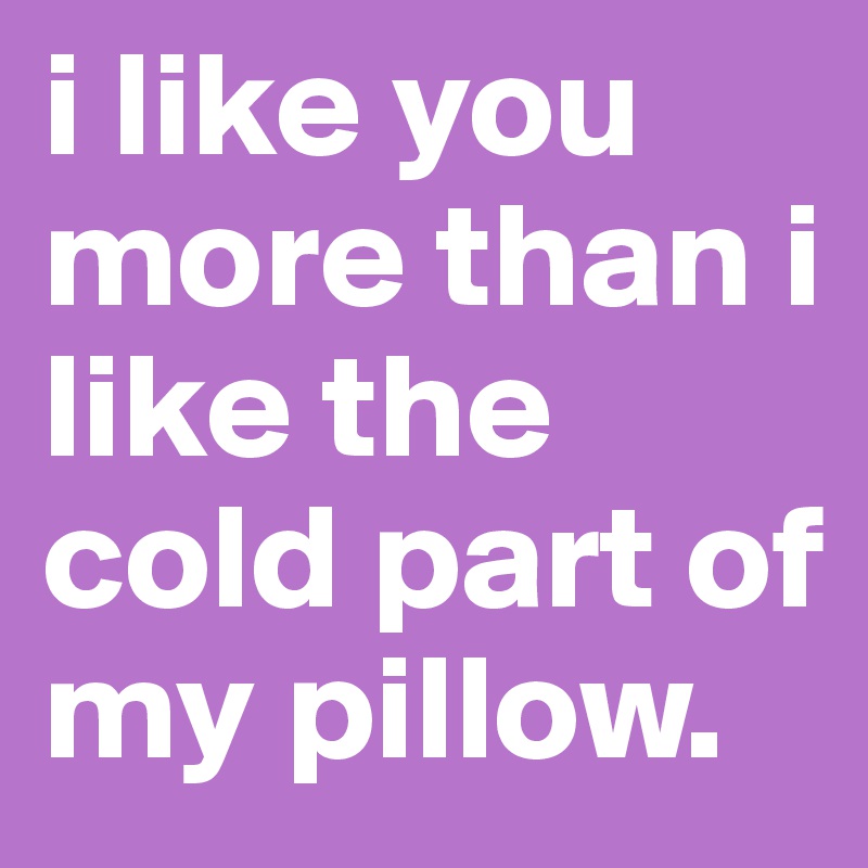 i like you more than i like the cold part of my pillow.