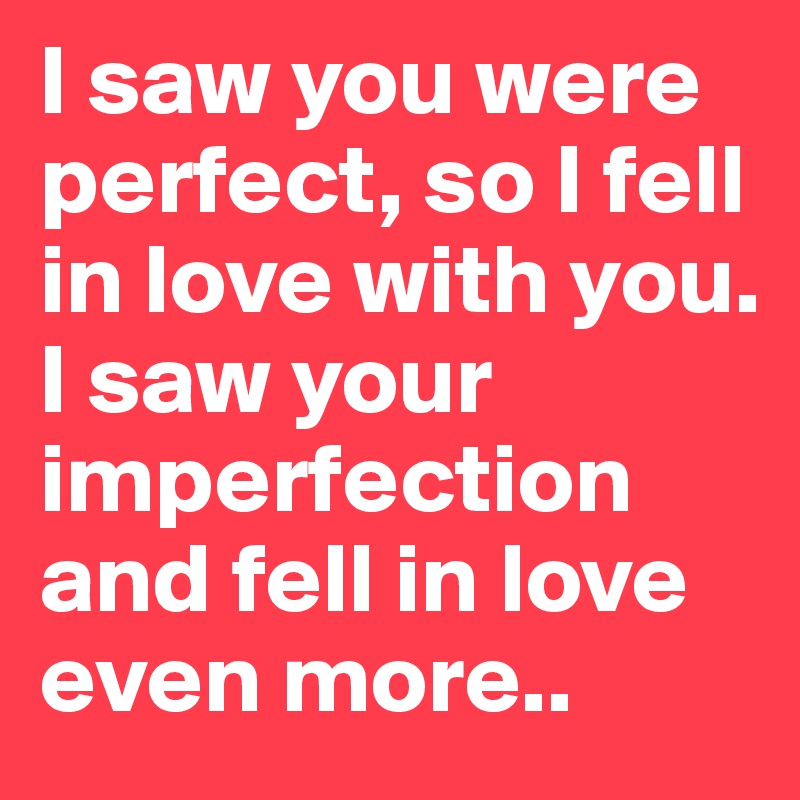 I saw you were perfect, so I fell in love with you.
I saw your imperfection and fell in love even more..