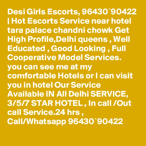 Desi Girls Escorts, 96430`90422 | Hot Escorts Service near hotel tara palace chandni chowk Get High Profile,Delhi queens , Well Educated , Good Looking , Full Cooperative Model Services. you can see me at my comfortable Hotels or I can visit you in hotel Our Service Available IN All Delhi SERVICE, 3/5/7 STAR HOTEL , In call /Out call Service.24 hrs , Call/Whatsapp 96430`90422 
