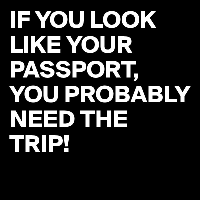 IF YOU LOOK LIKE YOUR PASSPORT,
YOU PROBABLY NEED THE TRIP!
