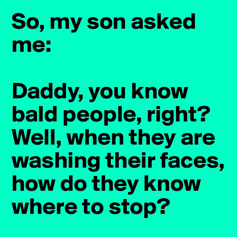 So, my son asked me:

Daddy, you know bald people, right? Well, when they are washing their faces, how do they know where to stop?