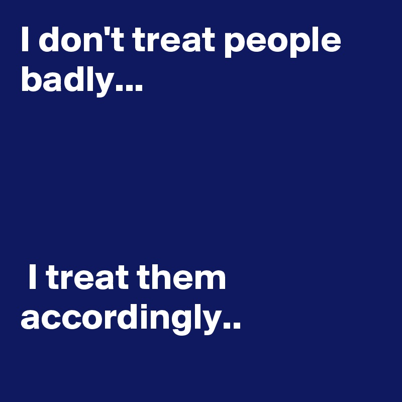 I don't treat people badly...                                                                                                                                       
                                                 I treat them accordingly..                            