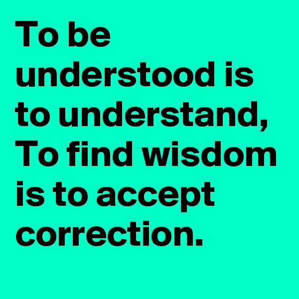 To be understood is to understand, To find wisdom is to accept correction. 