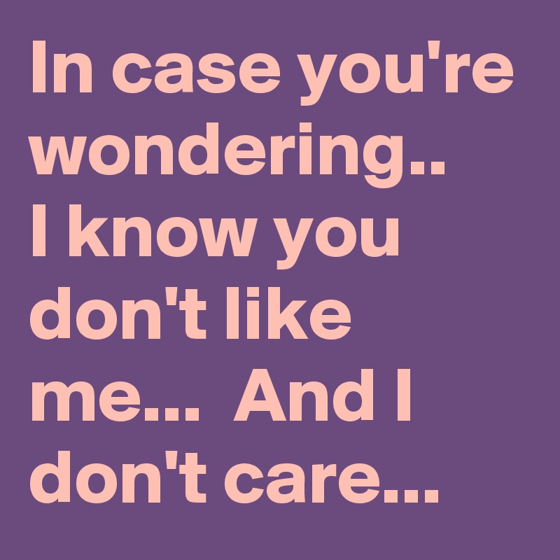 In case you're wondering.. 
I know you don't like me...  And I don't care...