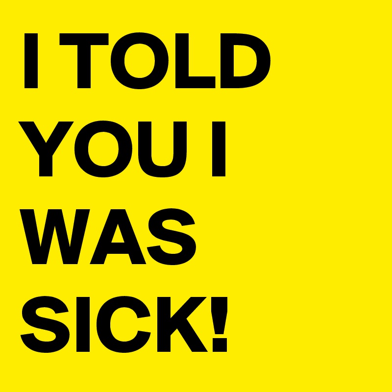 I TOLD YOU I WAS SICK!