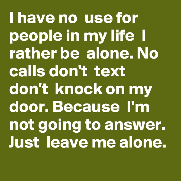 I have no  use for  people in my life  I rather be  alone. No calls don't  text  don't  knock on my door. Because  I'm not going to answer. Just  leave me alone. 