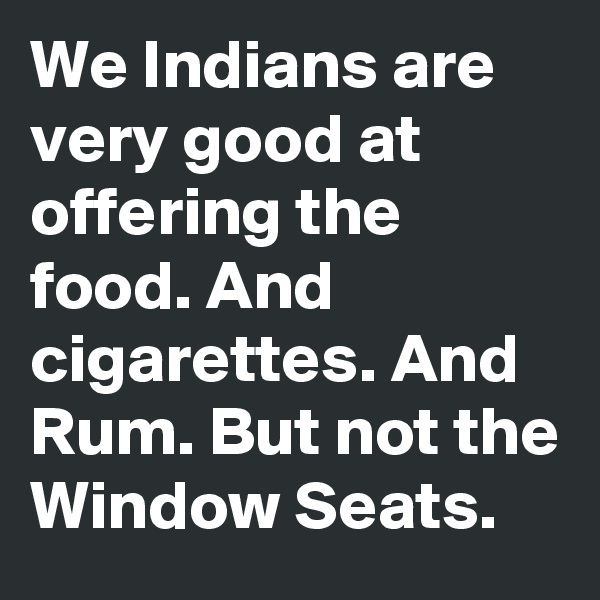 We Indians are very good at offering the food. And cigarettes. And Rum. But not the Window Seats.