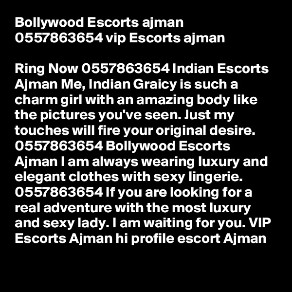 Bollywood Escorts ajman 0557863654 vip Escorts ajman

Ring Now 0557863654 Indian Escorts Ajman Me, Indian Graicy is such a charm girl with an amazing body like the pictures you've seen. Just my touches will fire your original desire. 0557863654 Bollywood Escorts Ajman I am always wearing luxury and elegant clothes with sexy lingerie. 0557863654 If you are looking for a real adventure with the most luxury and sexy lady. I am waiting for you. VIP Escorts Ajman hi profile escort Ajman

