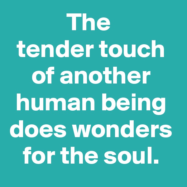 The 
tender touch of another human being does wonders for the soul.