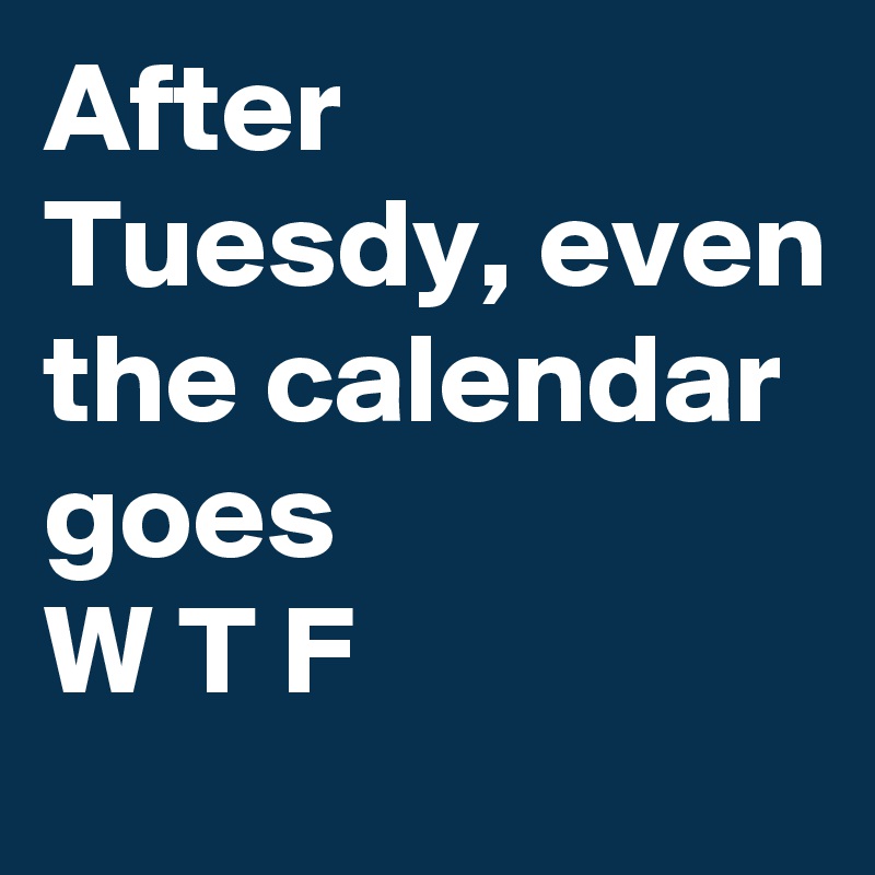 After Tuesdy, even the calendar goes 
W T F