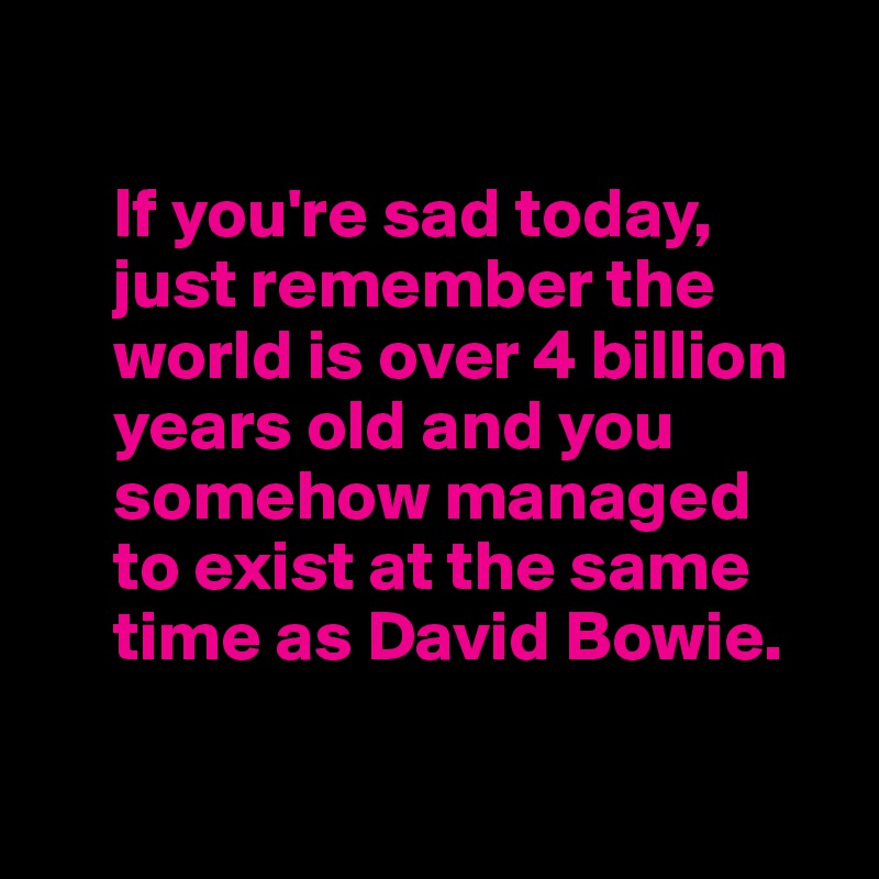 

     If you're sad today, 
     just remember the 
     world is over 4 billion   
     years old and you   
     somehow managed 
     to exist at the same   
     time as David Bowie.

