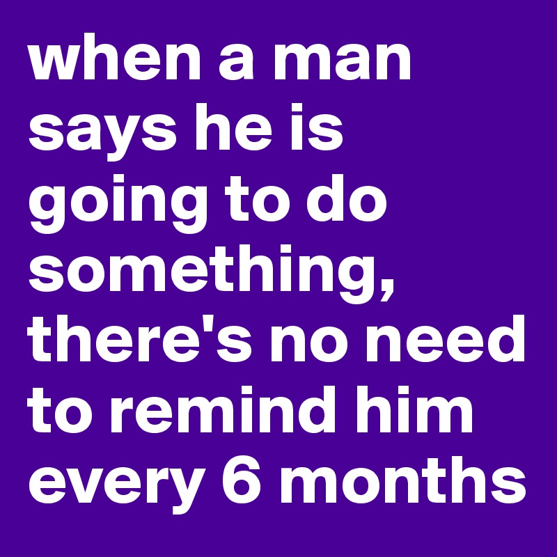 when a man says he is going to do something, there's no need to remind him every 6 months