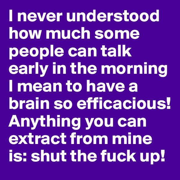 I never understood how much some people can talk early in the morning I mean to have a brain so efficacious! Anything you can extract from mine is: shut the fuck up!