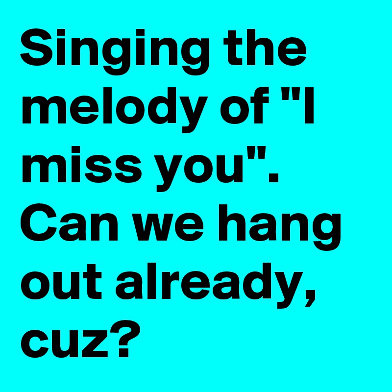 Singing the melody of "I miss you". Can we hang out already, cuz? 