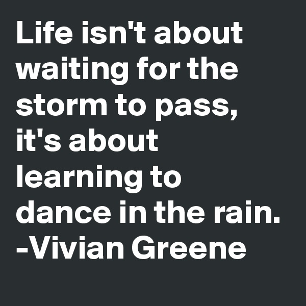 Life isn't about waiting for the storm to pass, it's about learning to dance in the rain.
-Vivian Greene