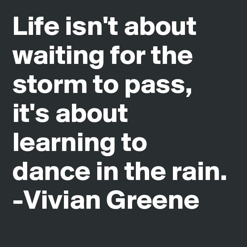 Life isn't about waiting for the storm to pass, it's about learning to dance in the rain.
-Vivian Greene