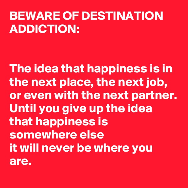 BEWARE OF DESTINATION ADDICTION:


The idea that happiness is in the next place, the next job, or even with the next partner.
Until you give up the idea that happiness is somewhere else
it will never be where you are.