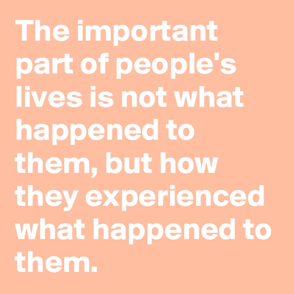 The important part of people's lives is not what happened to them, but how they experienced what happened to them.