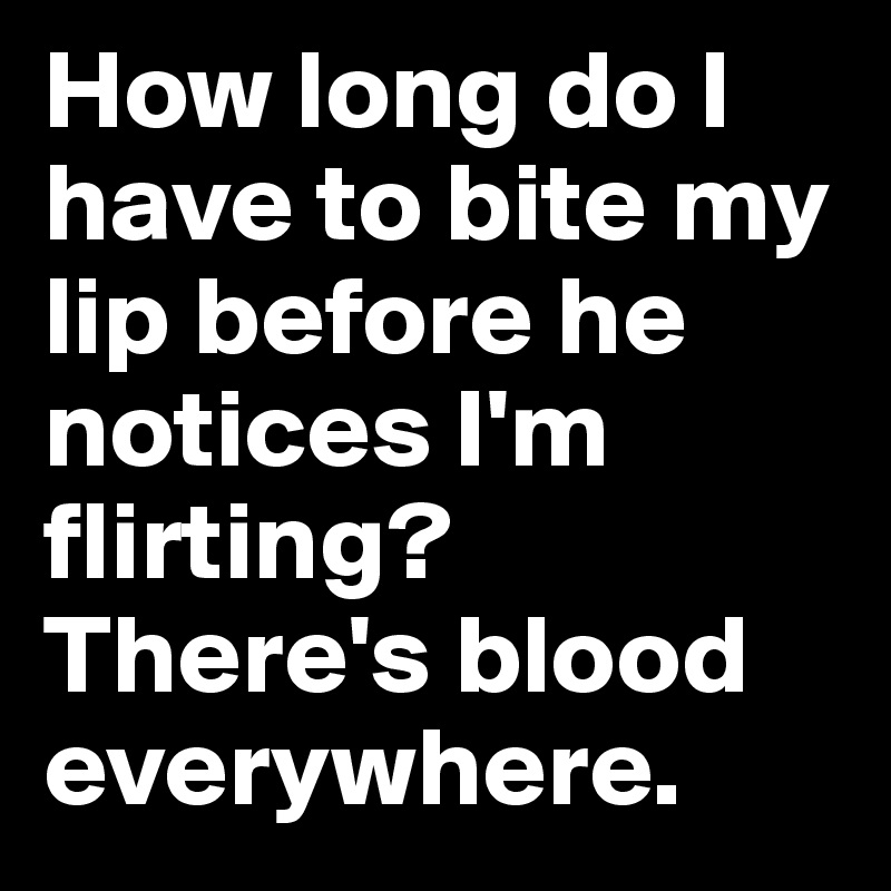 How long do I have to bite my lip before he notices I'm flirting? There's blood everywhere. 
