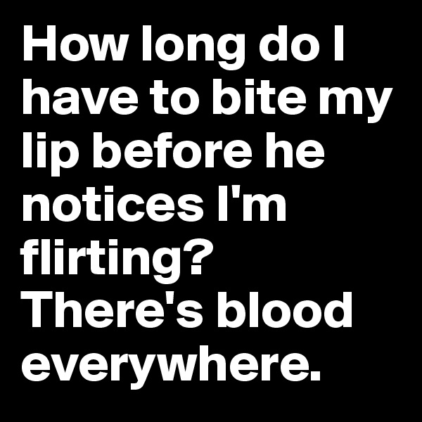 How long do I have to bite my lip before he notices I'm flirting? There's blood everywhere. 