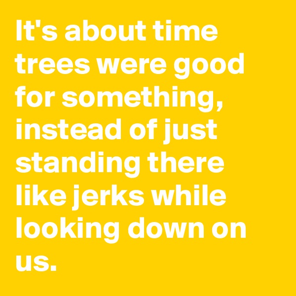 It's about time trees were good for something, instead of just standing there like jerks while looking down on us. 