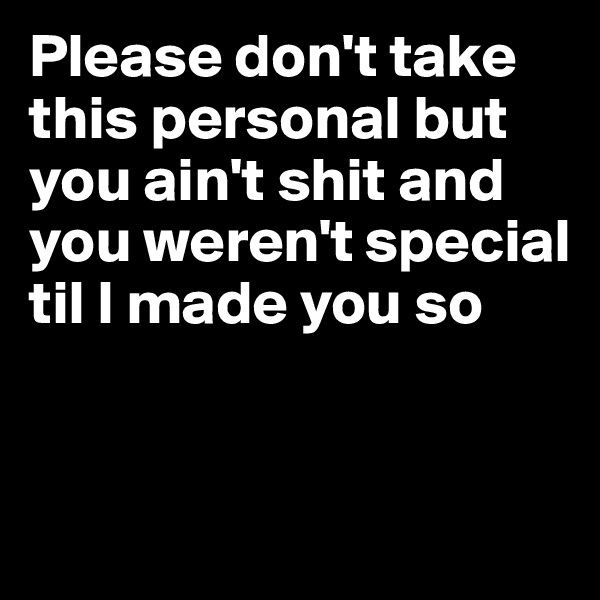 Please don't take this personal but you ain't shit and you weren't special til I made you so 


