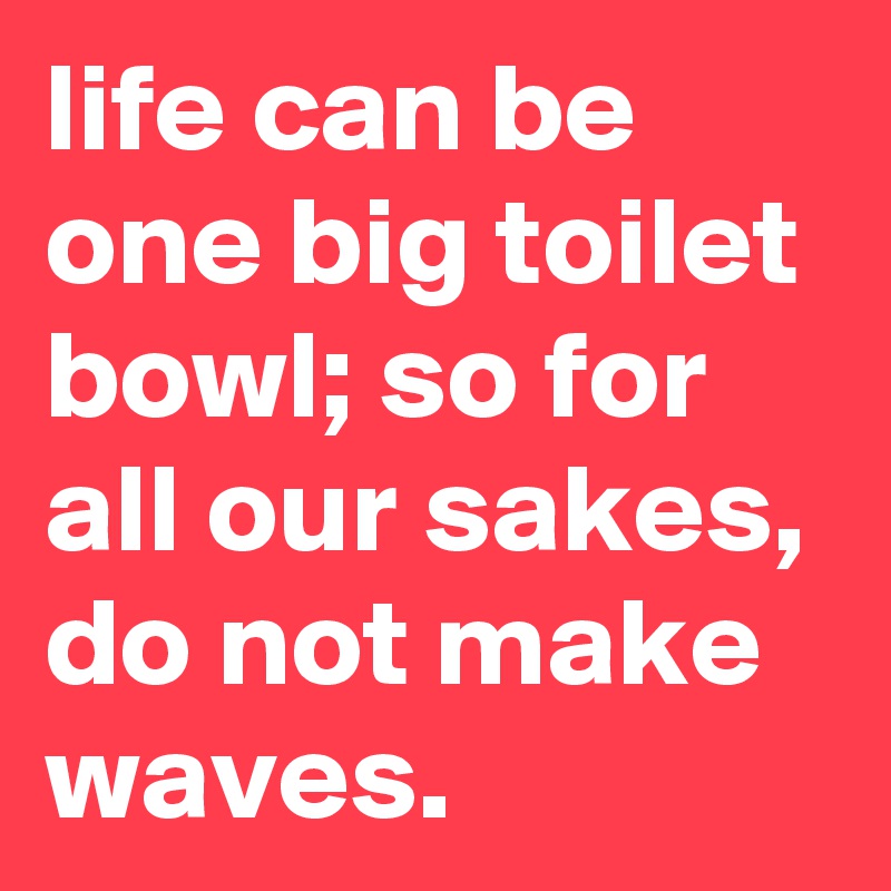 life can be one big toilet bowl; so for all our sakes, do not make waves.