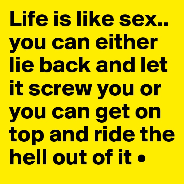 Life is like sex..
you can either lie back and let it screw you or you can get on top and ride the hell out of it •