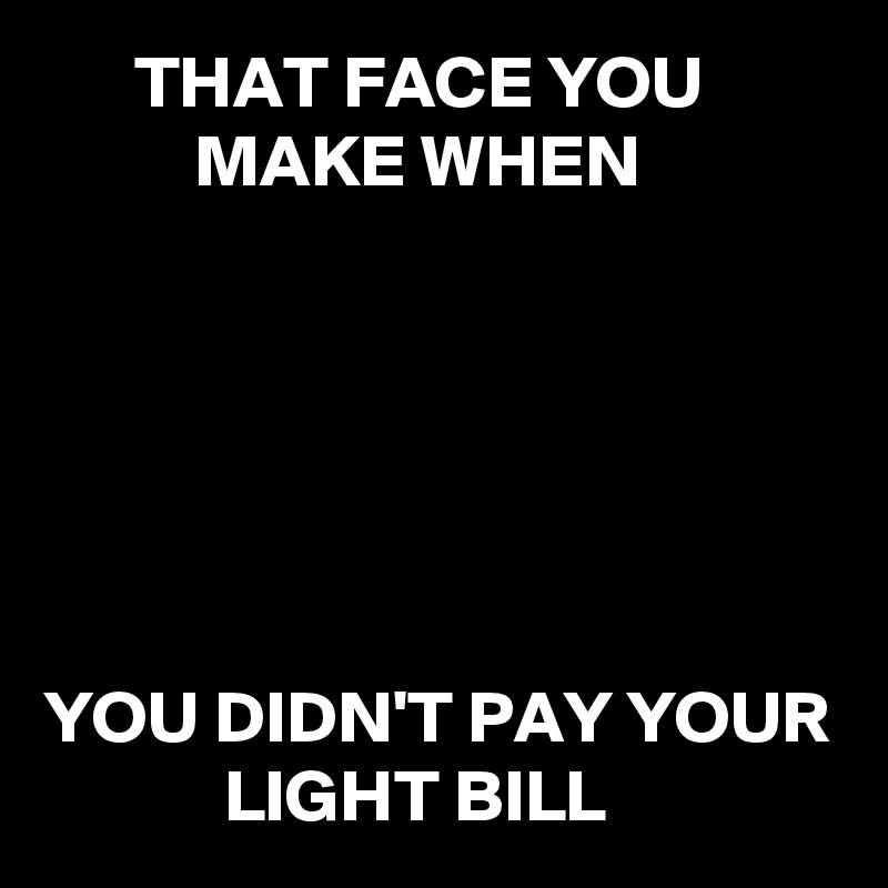       THAT FACE YOU   
          MAKE WHEN






YOU DIDN'T PAY YOUR              LIGHT BILL