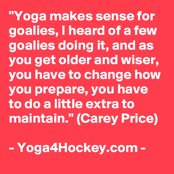 "Yoga makes sense for goalies, I heard of a few goalies doing it, and as you get older and wiser, you have to change how you prepare, you have to do a little extra to maintain." (Carey Price)

- Yoga4Hockey.com -