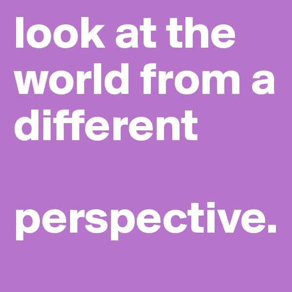 look at the world from a different 

perspective. 