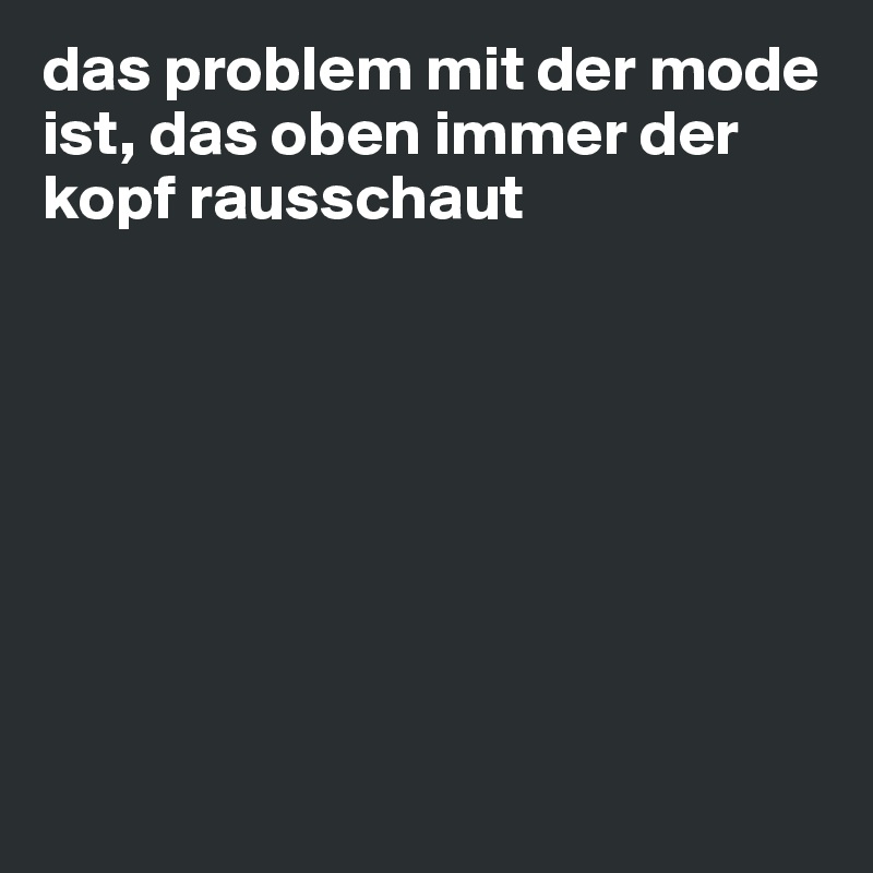 das problem mit der mode ist, das oben immer der kopf rausschaut








