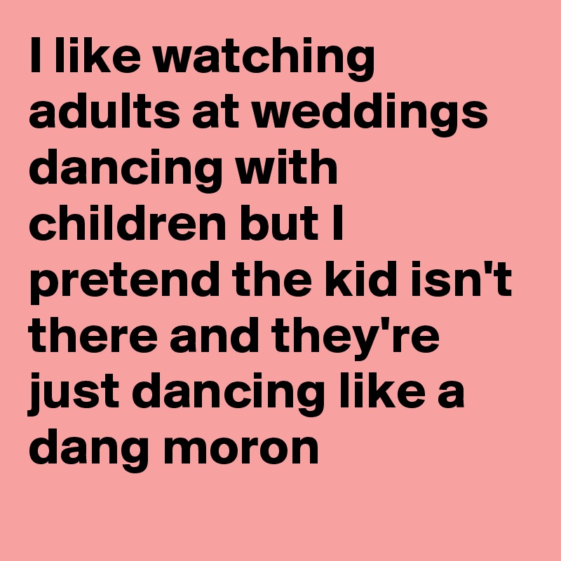 I like watching adults at weddings dancing with children but I pretend the kid isn't there and they're just dancing like a dang moron