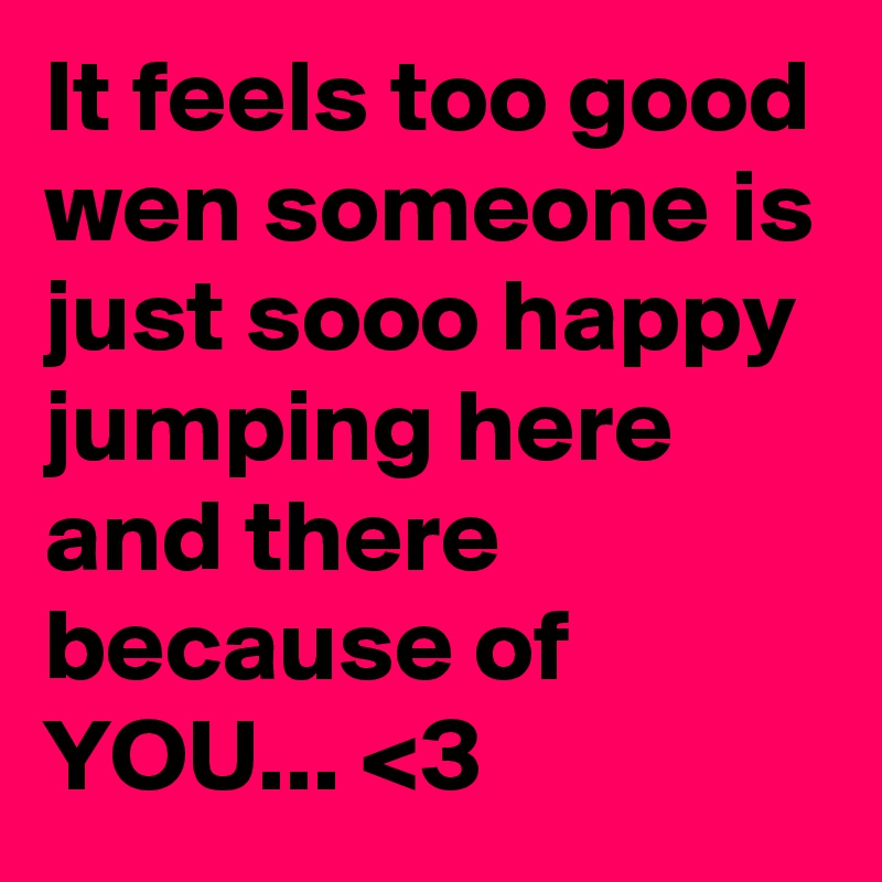 It feels too good wen someone is just sooo happy jumping here and there because of YOU... <3