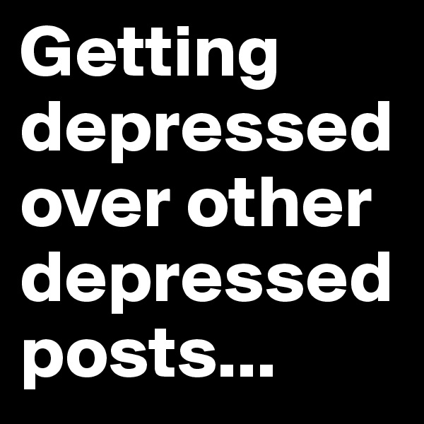 Getting depressed
over other depressed posts... 