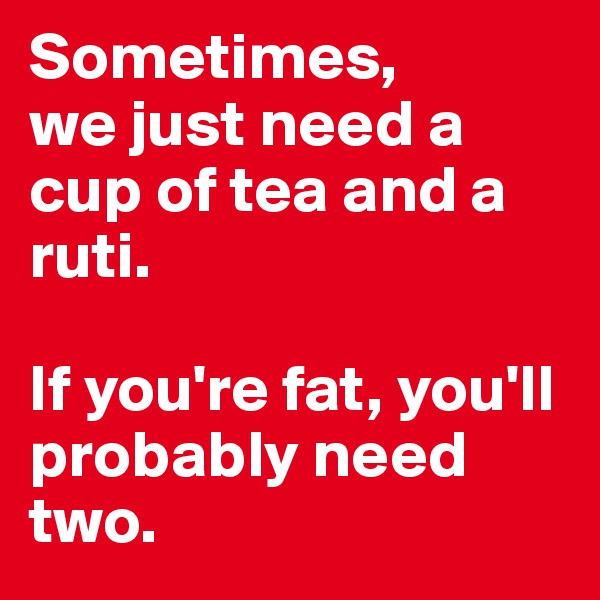 Sometimes,
we just need a cup of tea and a ruti.

If you're fat, you'll probably need two.