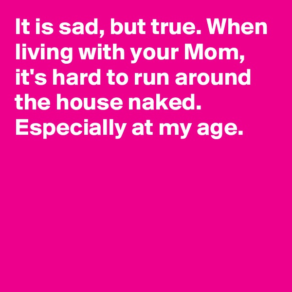 It is sad, but true. When living with your Mom, it's hard to run around the house naked. Especially at my age.




