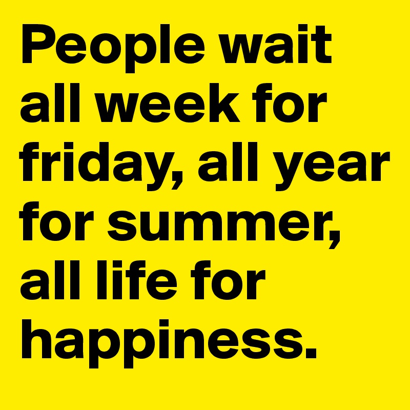 People wait all week for friday, all year for summer, all life for happiness.