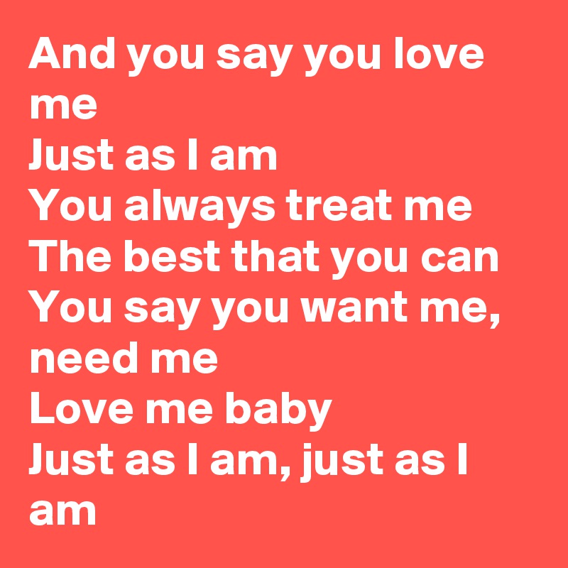 And you say you love me
Just as I am
You always treat me
The best that you can
You say you want me, need me
Love me baby
Just as I am, just as I am
